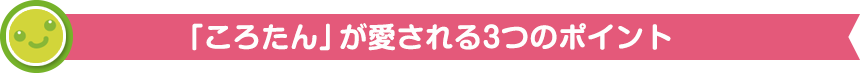 「ころたん」が愛される3つのポイント